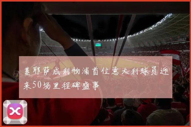 基耶萨成利物浦首位意大利球员迎来50场里程碑盛事