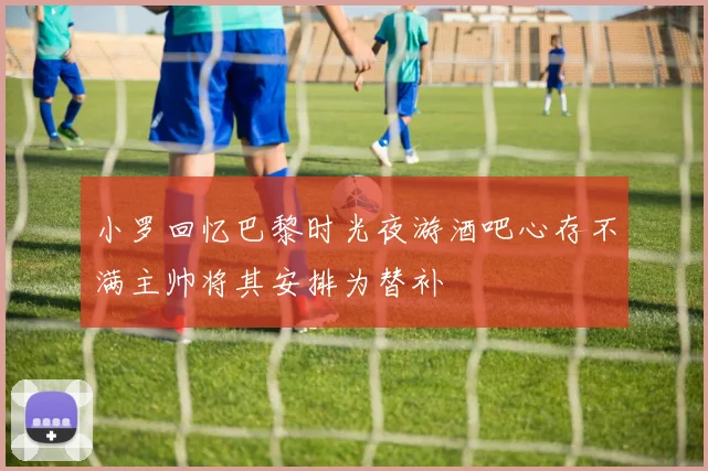 小罗回忆巴黎时光夜游酒吧心存不满主帅将其安排为替补