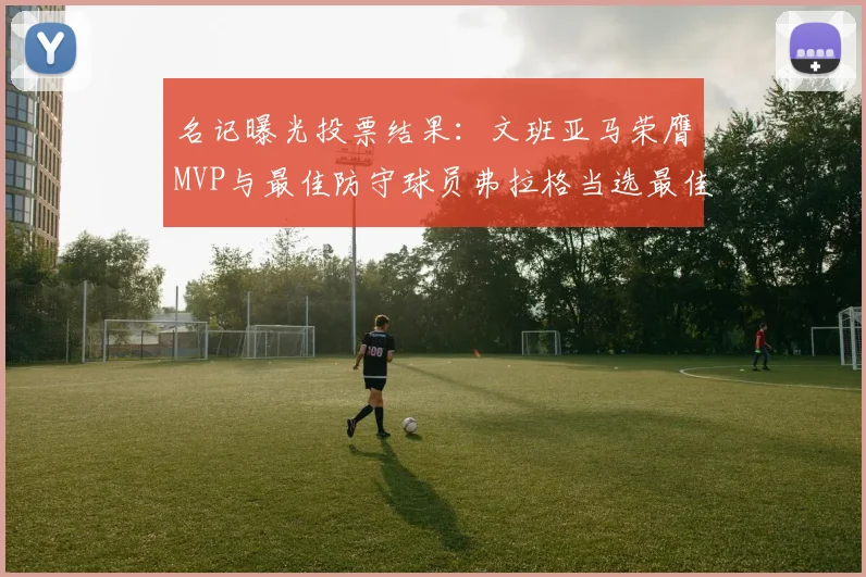 名记曝光投票结果：文班亚马荣膺MVP与最佳防守球员弗拉格当选最佳新秀