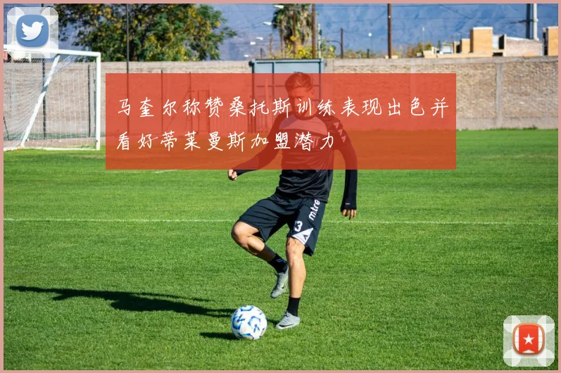 马奎尔称赞桑托斯训练表现出色并看好蒂莱曼斯加盟潜力
