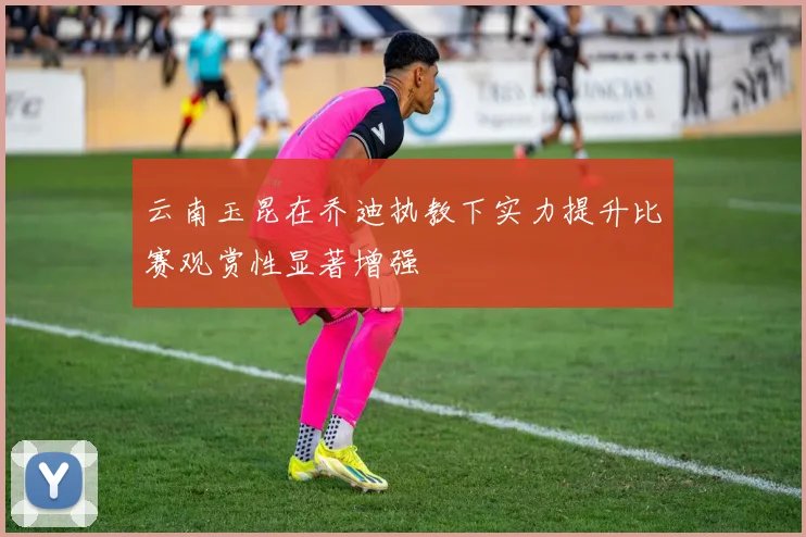 云南玉昆在乔迪执教下实力提升比赛观赏性显著增强