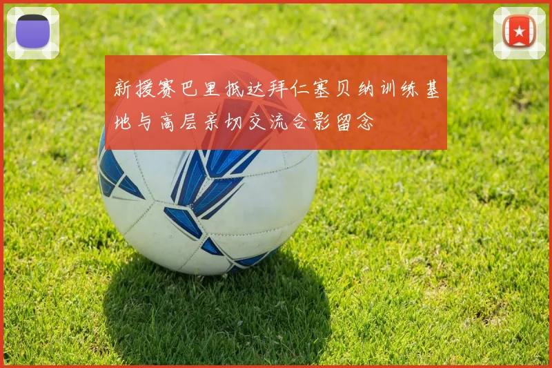 新援赛巴里抵达拜仁塞贝纳训练基地与高层亲切交流合影留念