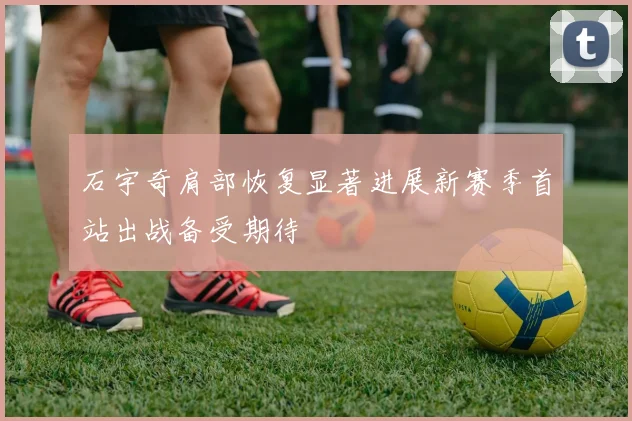 石宇奇肩部恢复显著进展新赛季首站出战备受期待