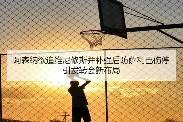 阿森纳欲追维尼修斯并补强后防萨利巴伤停引发转会新布局