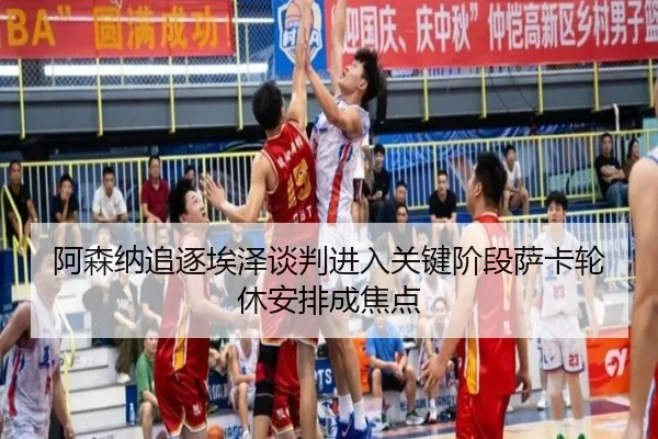 阿森纳追逐埃泽谈判进入关键阶段萨卡轮休安排成焦点